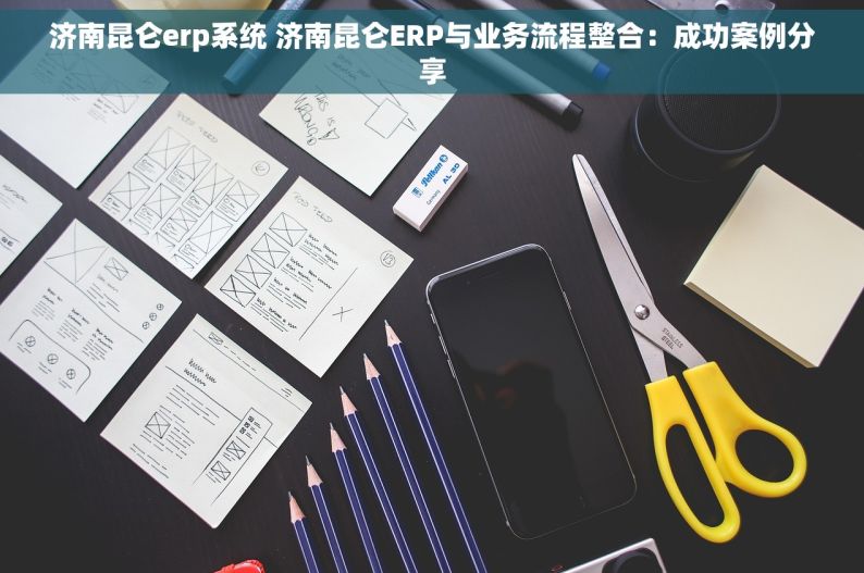 济南昆仑erp系统 济南昆仑ERP与业务流程整合：成功案例分享