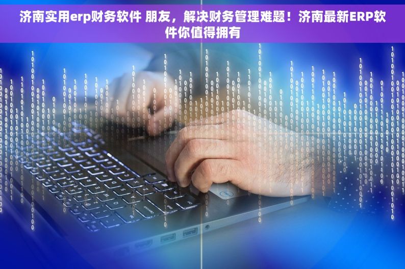 济南实用erp财务软件 朋友，解决财务管理难题！济南最新ERP软件你值得拥有