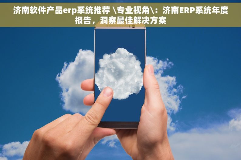 济南软件产品erp系统推荐 \专业视角\：济南ERP系统年度报告，洞察最佳解决方案