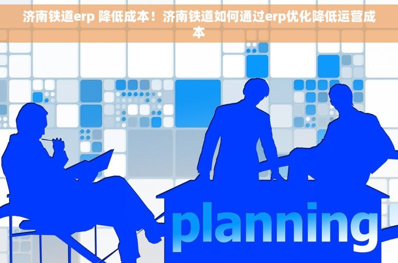 济南铁道erp 降低成本！济南铁道如何通过erp优化降低运营成本