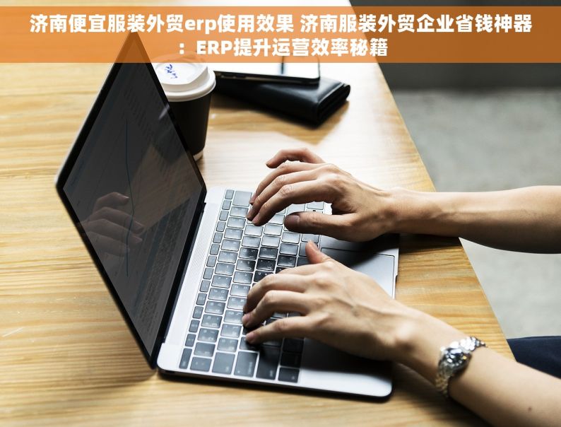 济南便宜服装外贸erp使用效果 济南服装外贸企业省钱神器：ERP提升运营效率秘籍