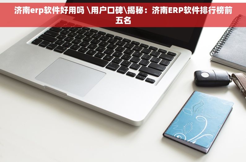 济南erp软件好用吗 \用户口碑\揭秘：济南ERP软件排行榜前五名