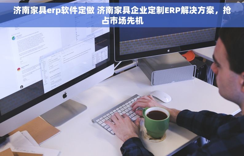 济南家具erp软件定做 济南家具企业定制ERP解决方案，抢占市场先机