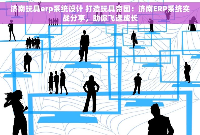 济南玩具erp系统设计 打造玩具帝国：济南ERP系统实战分享，助你飞速成长