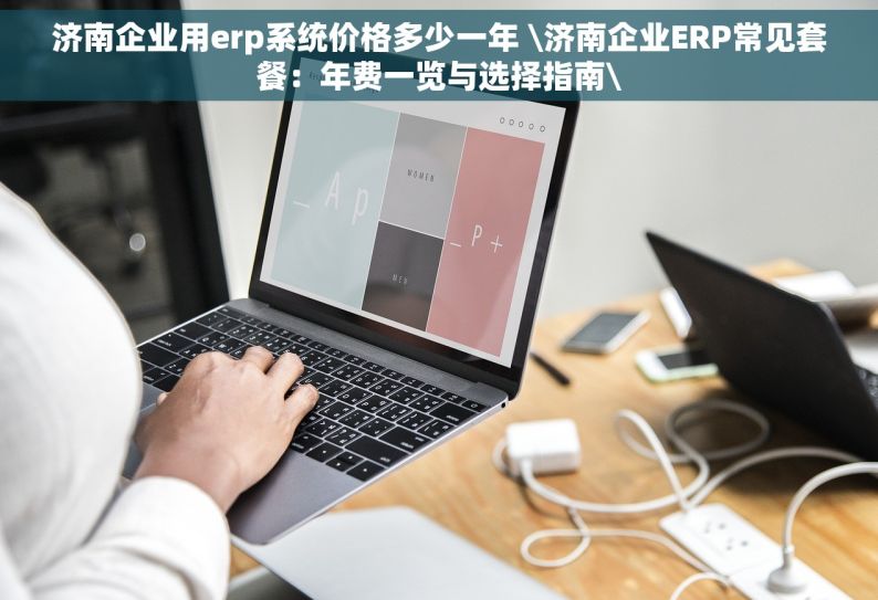 济南企业用erp系统价格多少一年 \济南企业ERP常见套餐：年费一览与选择指南\