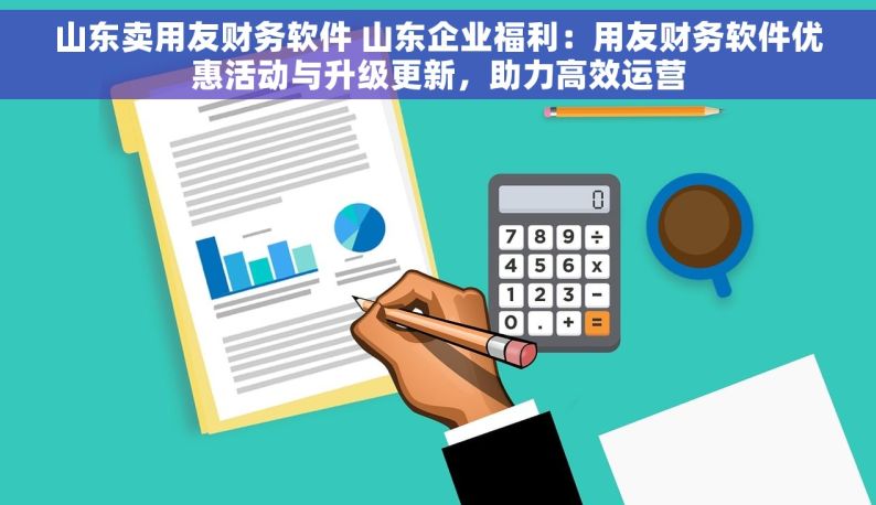 山东卖用友财务软件 山东企业福利：用友财务软件优惠活动与升级更新，助力高效运营