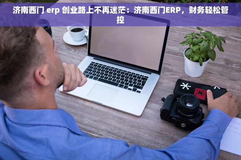 济南西门 erp 创业路上不再迷茫：济南西门ERP，财务轻松管控