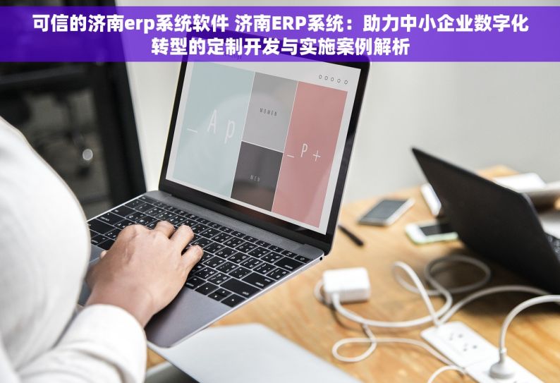 可信的济南erp系统软件 济南ERP系统：助力中小企业数字化转型的定制开发与实施案例解析