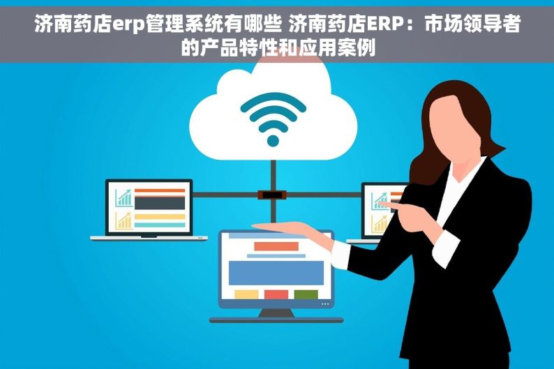 济南药店erp管理系统有哪些 济南药店ERP：市场领导者的产品特性和应用案例