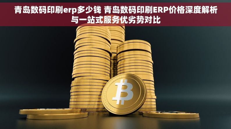 青岛数码印刷erp多少钱 青岛数码印刷ERP价格深度解析与一站式服务优劣势对比