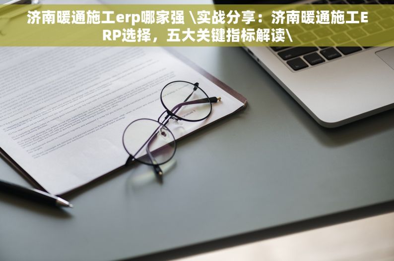 济南暖通施工erp哪家强 \实战分享：济南暖通施工ERP选择，五大关键指标解读\