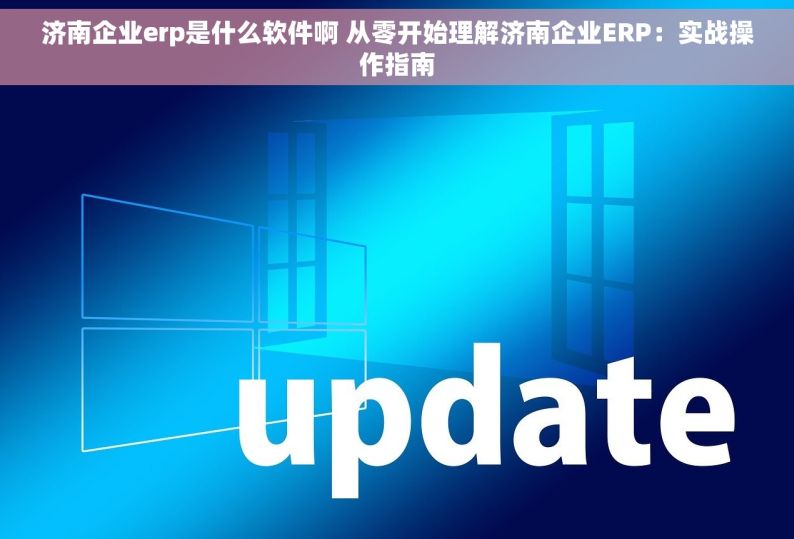 济南企业erp是什么软件啊 从零开始理解济南企业ERP：实战操作指南