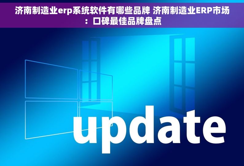 济南制造业erp系统软件有哪些品牌 济南制造业ERP市场：口碑最佳品牌盘点