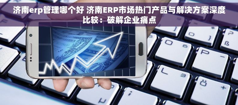 济南erp管理哪个好 济南ERP市场热门产品与解决方案深度比较：破解企业痛点