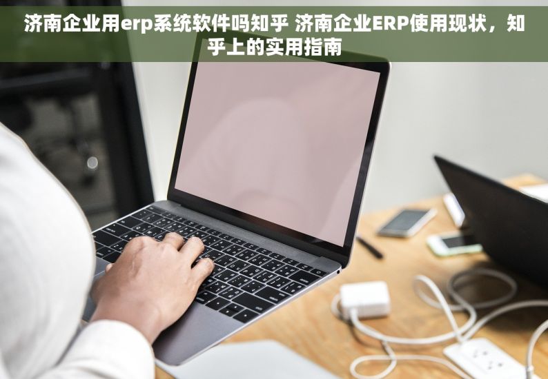 济南企业用erp系统软件吗知乎 济南企业ERP使用现状，知乎上的实用指南