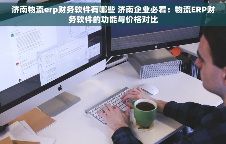 济南物流erp财务软件有哪些 济南企业必看：物流ERP财务软件的功能与价格对比