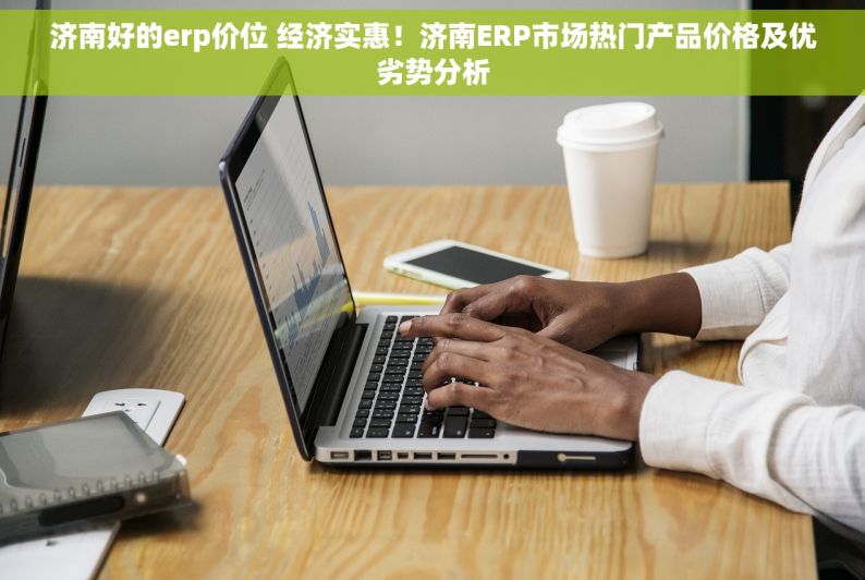 济南好的erp价位 经济实惠！济南ERP市场热门产品价格及优劣势分析