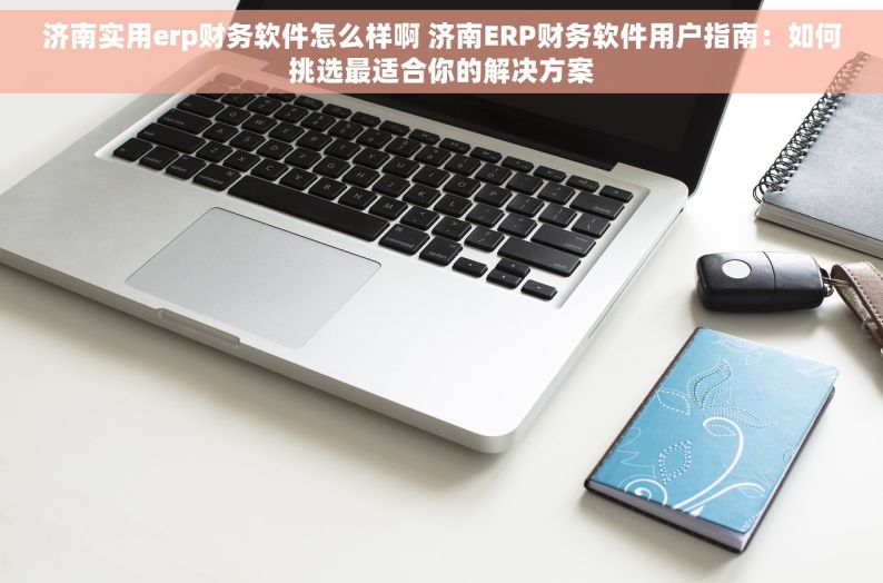 济南实用erp财务软件怎么样啊 济南ERP财务软件用户指南：如何挑选最适合你的解决方案