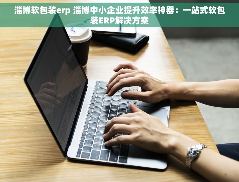 淄博软包装erp 淄博中小企业提升效率神器：一站式软包装ERP解决方案