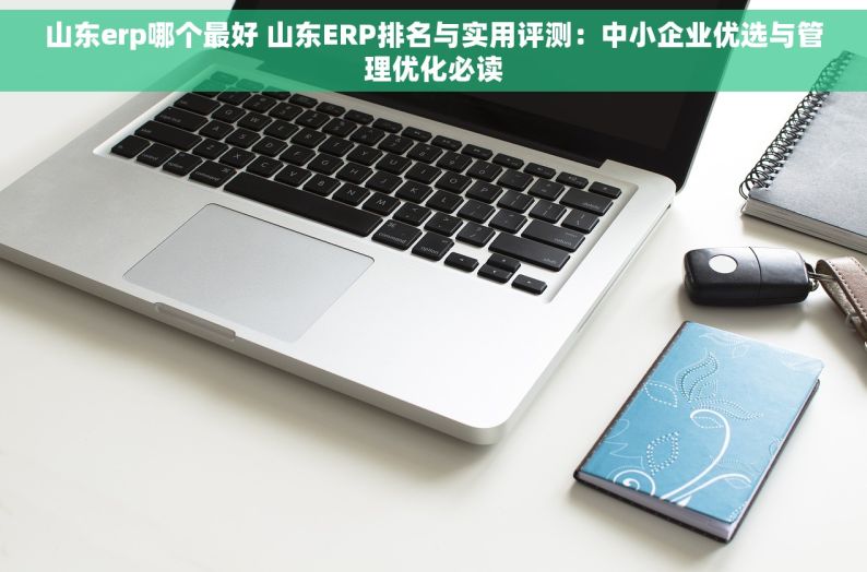 山东erp哪个最好 山东ERP排名与实用评测：中小企业优选与管理优化必读