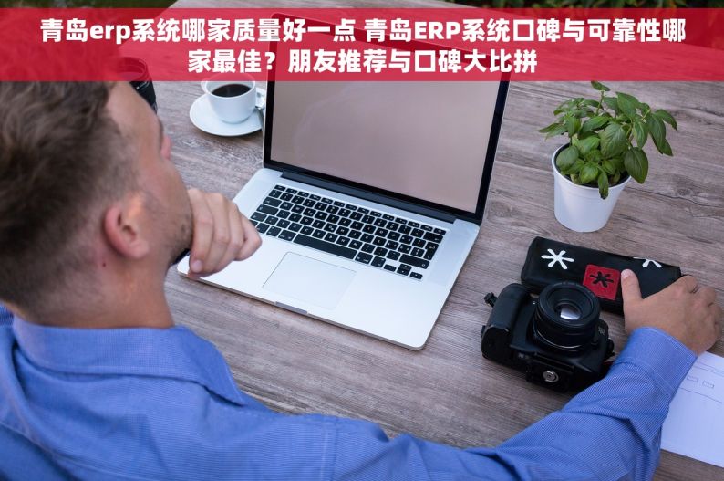 青岛erp系统哪家质量好一点 青岛ERP系统口碑与可靠性哪家最佳？朋友推荐与口碑大比拼