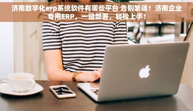 济南数字化erp系统软件有哪些平台 告别繁琐！济南企业专用ERP，一键部署，轻松上手！