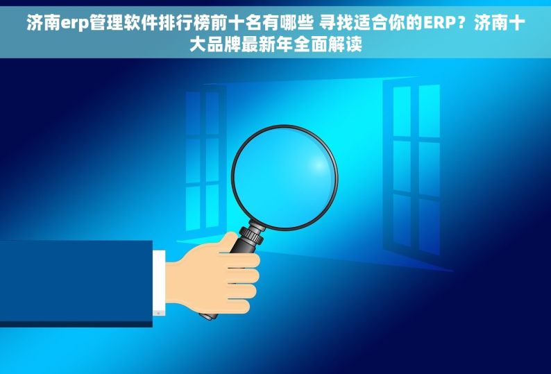 济南erp管理软件排行榜前十名有哪些 寻找适合你的ERP？济南十大品牌最新年全面解读