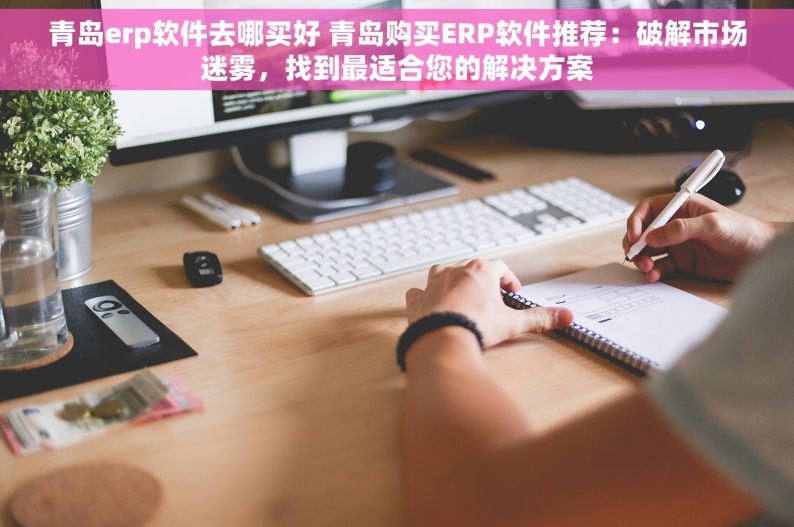 青岛erp软件去哪买好 青岛购买ERP软件推荐：破解市场迷雾，找到最适合您的解决方案