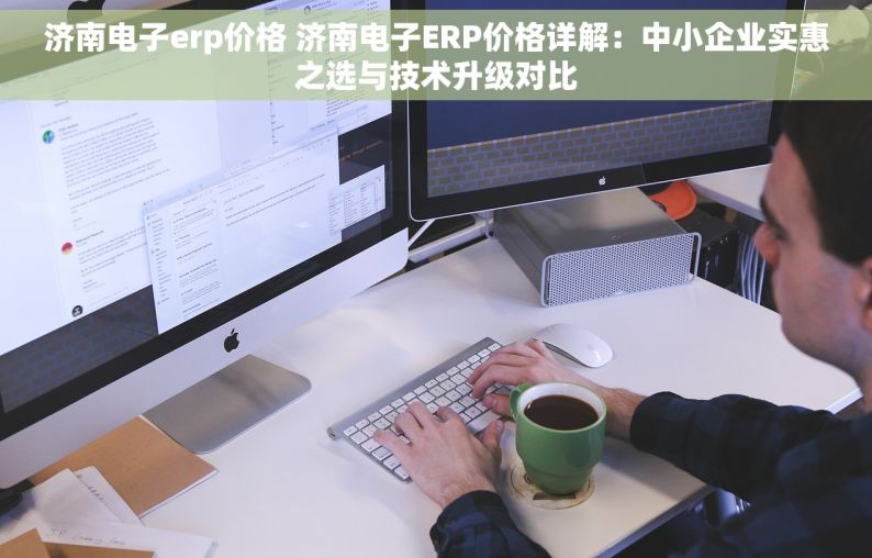 济南电子erp价格 济南电子ERP价格详解：中小企业实惠之选与技术升级对比