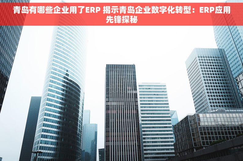 青岛有哪些企业用了ERP 揭示青岛企业数字化转型：ERP应用先锋探秘