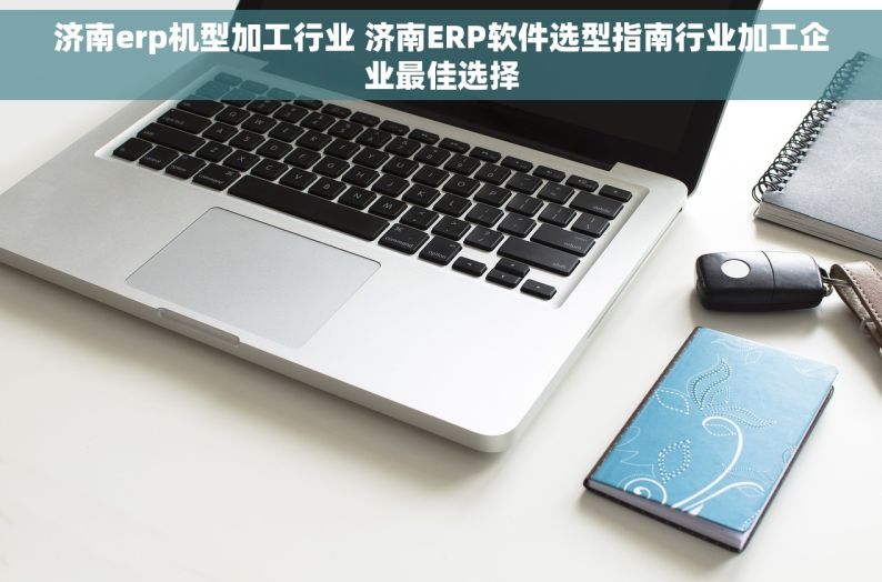 济南erp机型加工行业 济南ERP软件选型指南行业加工企业最佳选择