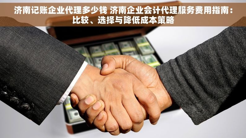 济南记账企业代理多少钱 济南企业会计代理服务费用指南：比较、选择与降低成本策略