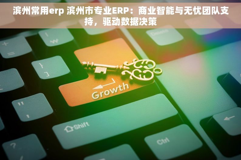 滨州常用erp 滨州市专业ERP：商业智能与无忧团队支持，驱动数据决策