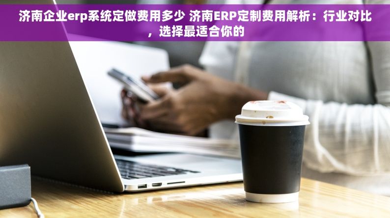 济南企业erp系统定做费用多少 济南ERP定制费用解析：行业对比，选择最适合你的