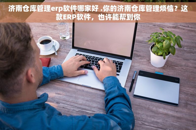 济南仓库管理erp软件哪家好 .你的济南仓库管理烦恼？这款ERP软件，也许能帮到你