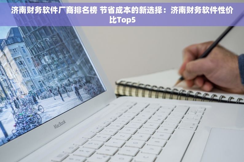 济南财务软件厂商排名榜 节省成本的新选择：济南财务软件性价比Top5