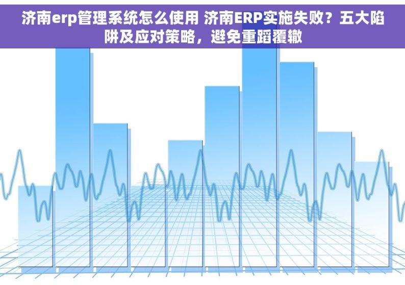 济南erp管理系统怎么使用 济南ERP实施失败？五大陷阱及应对策略，避免重蹈覆辙