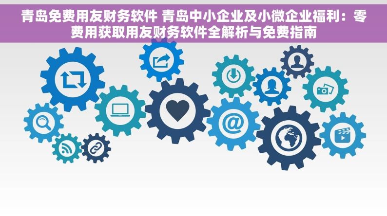 青岛免费用友财务软件 青岛中小企业及小微企业福利：零费用获取用友财务软件全解析与免费指南