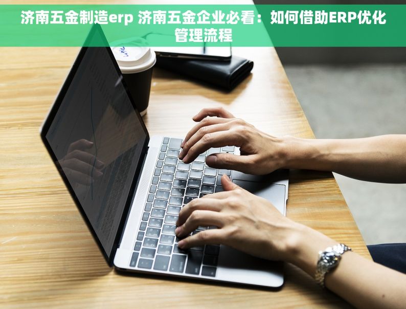 济南五金制造erp 济南五金企业必看：如何借助ERP优化管理流程