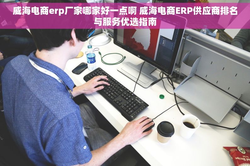 威海电商erp厂家哪家好一点啊 威海电商ERP供应商排名与服务优选指南