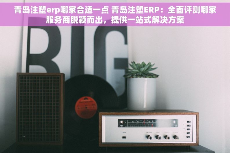 青岛注塑erp哪家合适一点 青岛注塑ERP：全面评测哪家服务商脱颖而出，提供一站式解决方案