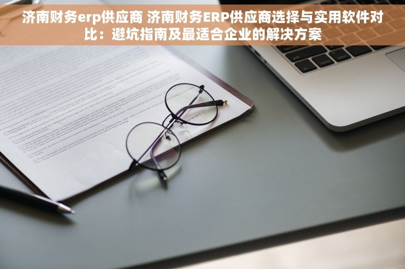 济南财务erp供应商 济南财务ERP供应商选择与实用软件对比：避坑指南及最适合企业的解决方案