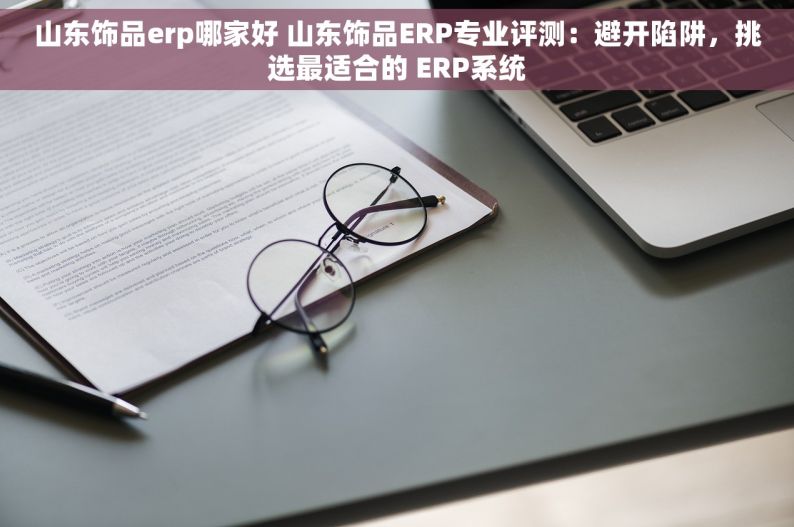 山东饰品erp哪家好 山东饰品ERP专业评测：避开陷阱，挑选最适合的 ERP系统