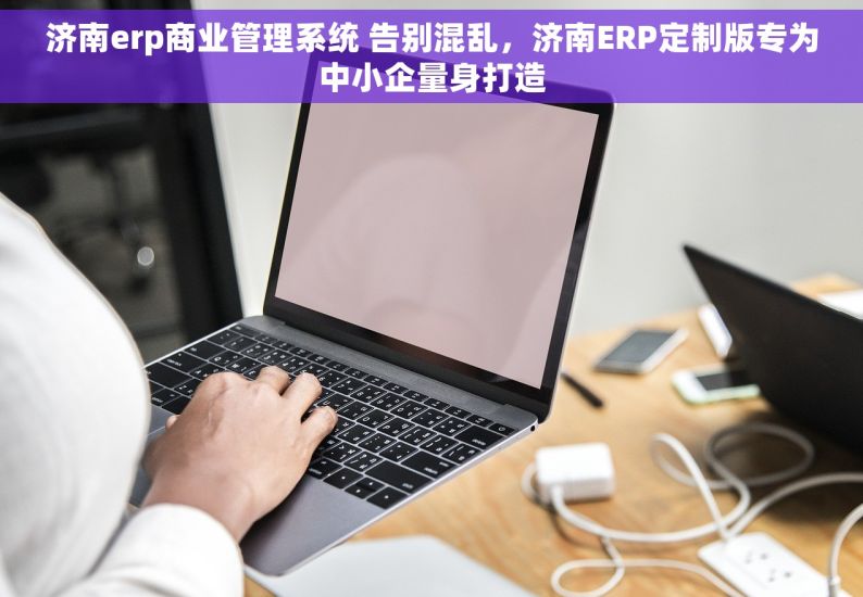 济南erp商业管理系统 告别混乱，济南ERP定制版专为中小企量身打造