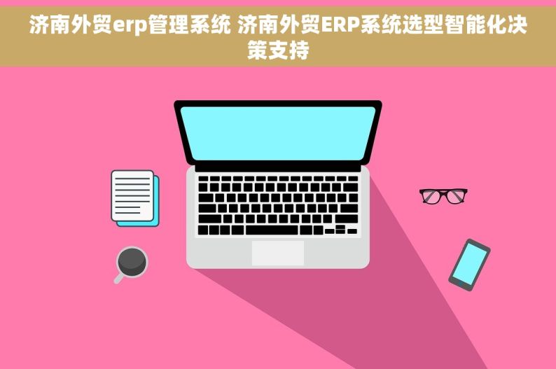 济南外贸erp管理系统 济南外贸ERP系统选型智能化决策支持