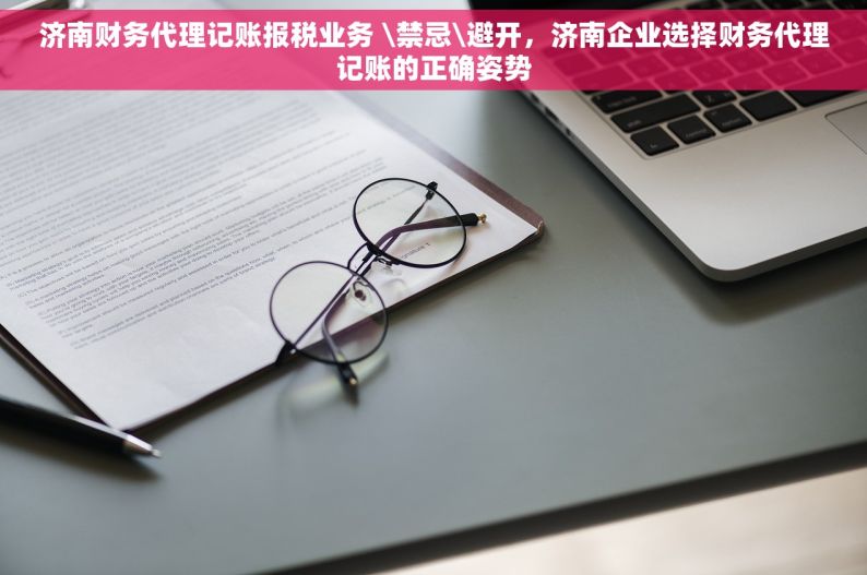 济南财务代理记账报税业务 \禁忌\避开，济南企业选择财务代理记账的正确姿势