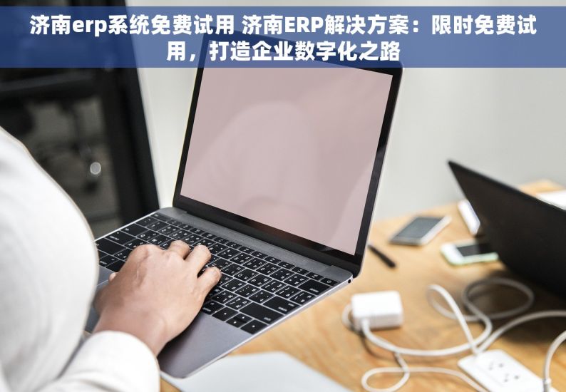 济南erp系统免费试用 济南ERP解决方案：限时免费试用，打造企业数字化之路