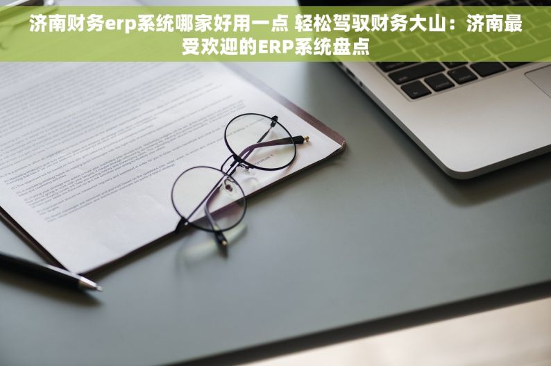 济南财务erp系统哪家好用一点 轻松驾驭财务大山：济南最受欢迎的ERP系统盘点