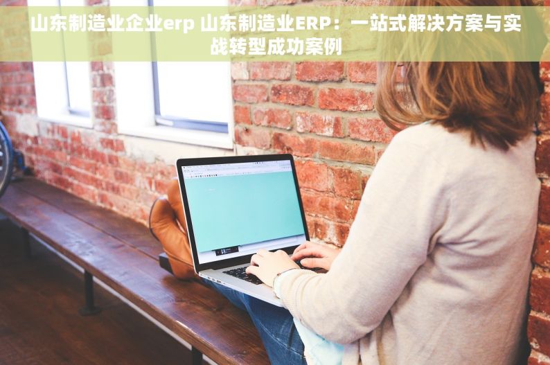 山东制造业企业erp 山东制造业ERP：一站式解决方案与实战转型成功案例