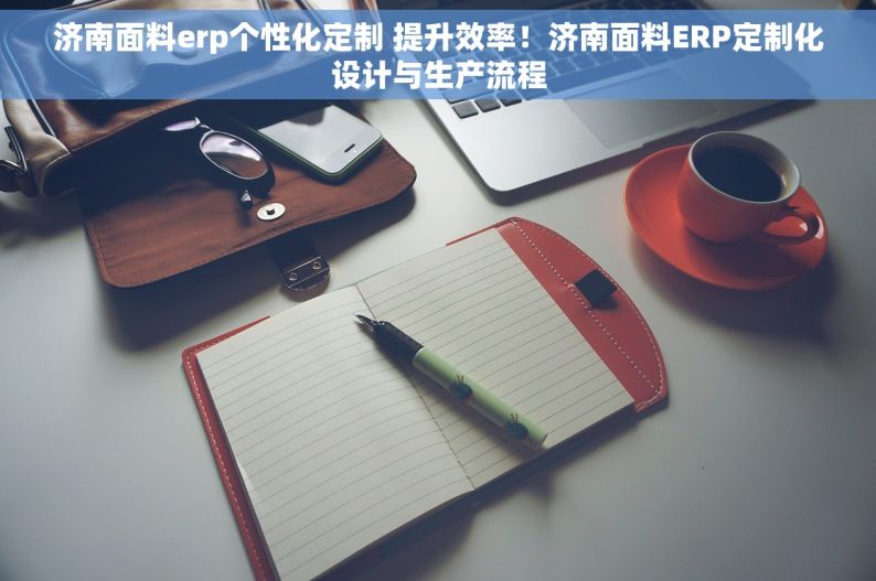 济南面料erp个性化定制 提升效率！济南面料ERP定制化设计与生产流程